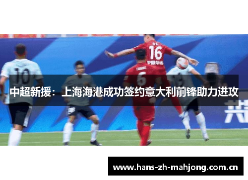 中超新援:上海海港成功签约意大利前锋助力进攻 中超新援:上海海港成功签约意大利前锋助力进攻